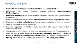  Oracle Platinum Partner with Financial Services Specialization
 Experienced with Oracle Financial Services Software Implementation
Methodologies.
 Extensive experience in Oracle Banking Solutions Upgrade and Implementation
engagements.
 Handled Implementations of various complexities across geographies and clients.
 Experience in end to end solutions; from pre-sales consulting to post-live support.
 Team of highly experienced resources
 Extensive experience in handling global support/on-site support with number of
international clients.
 Highly experienced resources in Insurance with deep domain and Product expertise
 Over the past 5 years we have successfully delivered over US$ 110 Million
worth of banking solution engagements at multiple clients across geographies
 Strong Financial s - 2013-14 Revenues exceeded INR 2,000,000,000.00
Proven Capabilities
Tested l Validated l Complete
WhyJMRInfotech?
 