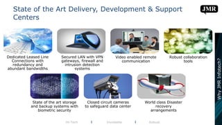 Dedicated Leased Line
Connections with
redundancy and
abundant bandwidths
Secured LAN with VPN
gateways, firewall and
intrusion detection
systems
Video enabled remote
communication
Robust collaboration
tools
State of the art storage
and backup systems with
biometric security
Closed circuit cameras
to safeguard data center
World class Disaster
recovery
arrangements
State of the Art Delivery, Development & Support
Centers
Hi-Tech l Inviolable l Robust
WhyJMRInfotech?
 