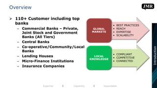 Overview
 110+ Customer including top
banks
– Commercial Banks – Private,
Joint Stock and Government
Banks (All Tiers)
– Central Banks
– Co-operative/Community/Local
Banks
– Lending Houses
– Micro-Finance Institutions
– Insurance Companies
Expertise l Capability l Dependable
• BEST PRACTICES
• REACH
• EXPERTISE
• SCALABILITY
GLOBAL
MARKETS
• COMPLIANT
• COMPETITIVE
• CONNECTED
LOCAL
KNOWLEDGE
Introduction
 