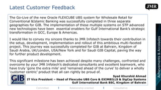 Latest Customer Feedback
Committed l Relationship-oriented l Consultative
Achievements&Accolades
The Go-Live of the new Oracle FLEXCUBE UBS system for Wholesale Retail for
Conventional &Islamic Banking was successfully completed in three separate
geographies for GIB. The implementation of these multiple systems on STP advanced
new technologies have been essential enablers for Gulf International Bank’s strategic
transformation in GCC, Europe & Americas.
I would like to convey my sincere thanks to JMR Infotech towards their contribution in
the setup, development, implementation and rollout of this ambitious multi-faceted
project. This journey was successfully completed for GIB at Bahrain, Kingdom of
Saudi Arabia, UK/London, USA/New York and for Saudi GIB Capital, paving the way
for further product development.
This significant milestone has been achieved despite many challenges, confronted and
overcome by your JMR Infotech’s dedicated consultants and excellent teamwork, who
have truly ‘gone the extra mile’ and ‘remained ahead of the curve’ to deliver a wholly
‘customer centric’ product that all can rightly be proud of.
Syed Khurshid Ahmad
IT Vice President – Head of Flexcube UBS Core & EXIMBILLS & SigCap Systems
Gulf International Bank BSC, Kingdom of Bahrain
 