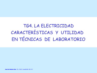 TG4. LA ELECTRICIDAD CARACTERÍSTICAS  Y  UTILIDAD  EN TÉCNICAS  DE  LABORATORIO José de Medina Ruiz . TG, 1ºLDC. Curso05/06. IES J FC  