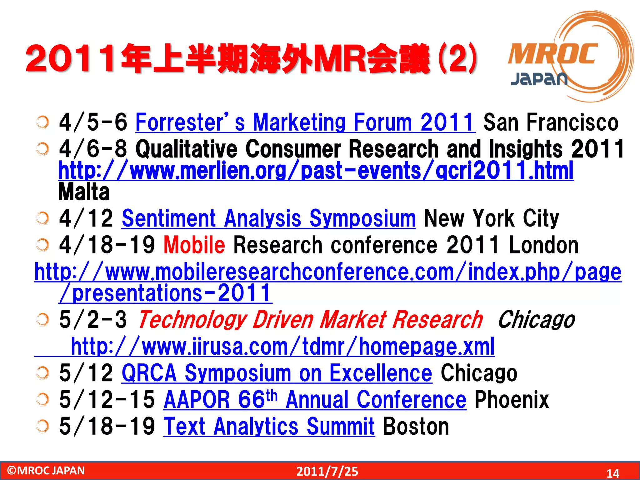 ２０１１年上半期海外ＭＲ会議(2)
      4/5-6 Forrester’s Marketing Forum 2011 San Francisco
      4/6-8 Qualitative Consumer Research and Insights 2011
      http://www.merlien.org/past-events/qcri2011.html
      Malta
      4/12 Sentiment Analysis Symposium New York City
      4/18-19 Mobile Research conference 2011 London
   http://www.mobileresearchconference.com/index.php/page
      /presentations-2011
      5/2-3 Technology Driven Market Research Chicago
       http://www.iirusa.com/tdmr/homepage.xml
      5/12 QRCA Symposium on Excellence Chicago
      5/12-15 AAPOR 66th Annual Conference Phoenix
      5/18-19 Text Analytics Summit Boston
©MROC JAPAN                2011/7/25                     14
 