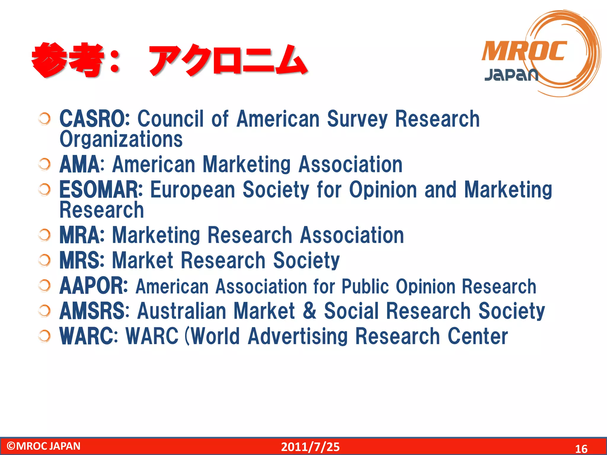 参考： アクロニム
       CASRO: Council of American Survey Research
       Organizations
       AMA: American Marketing Association
       ESOMAR: European Society for Opinion and Marketing
       Research
       MRA: Marketing Research Association
       MRS: Market Research Society
       AAPOR: American Association for Public Opinion Research
       AMSRS: Australian Market & Social Research Society
       WARC: WARC(World Advertising Research Center




©MROC JAPAN                    2011/7/25                         16
 