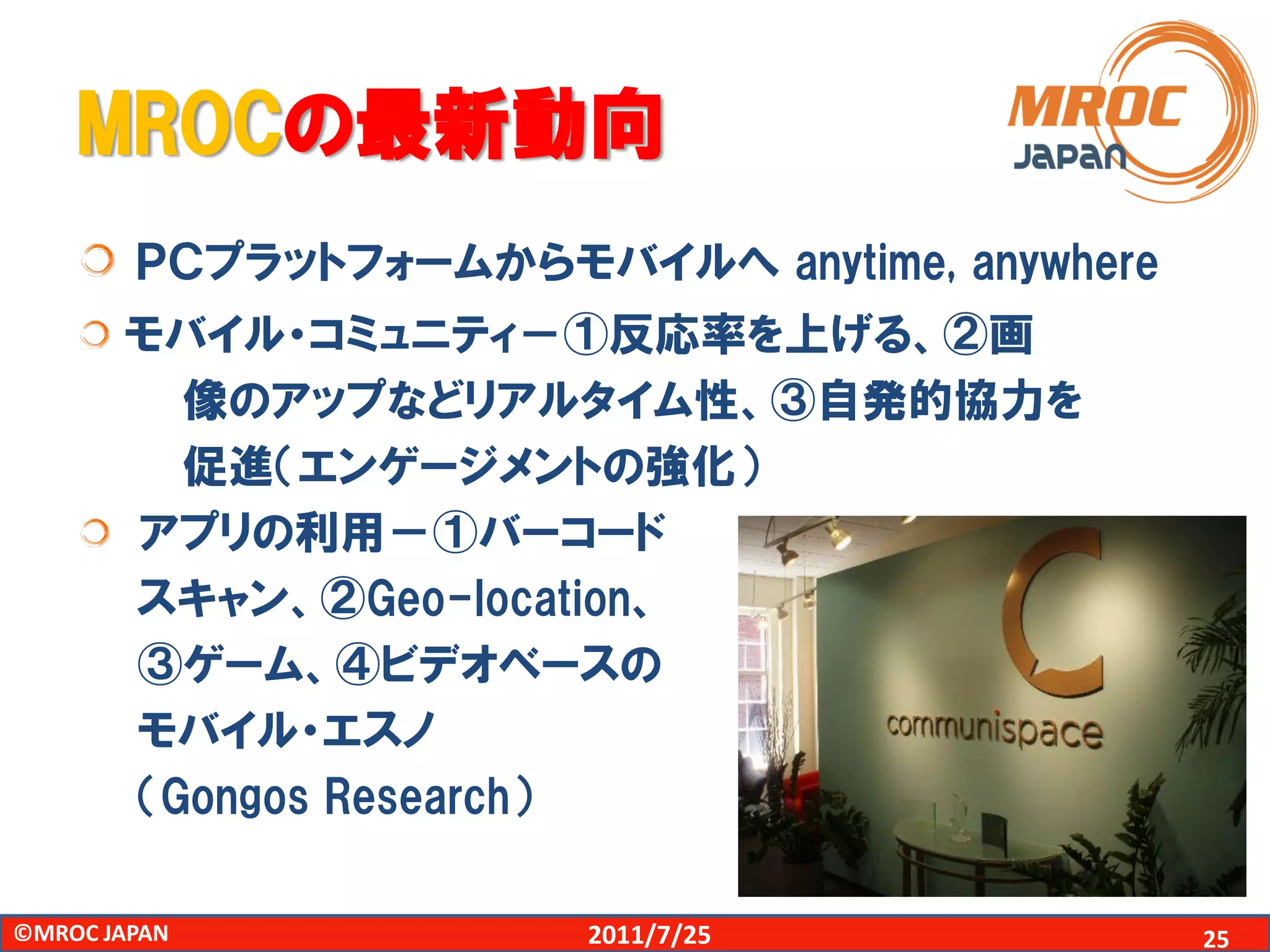 MROCの最新動向
        ＰＣプラットフォームからモバイルへ anytime, anywhere
       モバイル・コミュニティ－①反応率を上げる、②画
         像のアップなどリアルタイム性、③自発的協力を
         促進（エンゲージメントの強化）
       アプリの利用－①バーコード
       スキャン、②Geo-location、
       ③ゲーム、④ビデオベースの
       モバイル・エスノ
       （Gongos Research）

©MROC JAPAN            2011/7/25              25
 