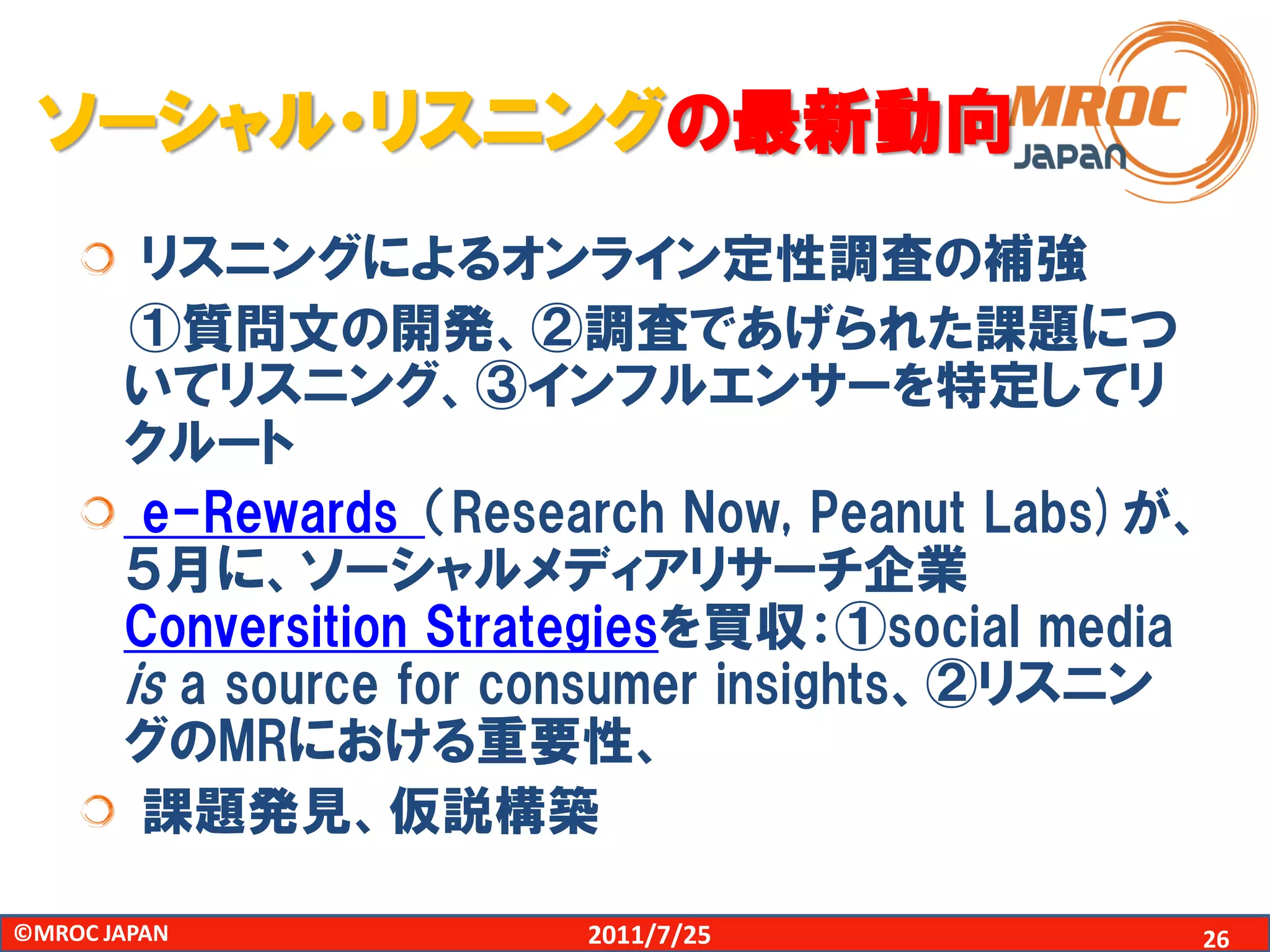 ソーシャル・リスニングの最新動向
        リスニングによるオンライン定性調査の補強
       ①質問文の開発、②調査であげられた課題につ
       いてリスニング、③インフルエンサーを特定してリ
       クルート
        e-Rewards （Research Now, Peanut Labs)が、
       ５月に、ソーシャルメディアリサーチ企業
       Conversition Strategiesを買収：①social media
       is a source for consumer insights、②リスニン
       グのMRにおける重要性、
        課題発見、仮説構築

©MROC JAPAN             2011/7/25             26
 