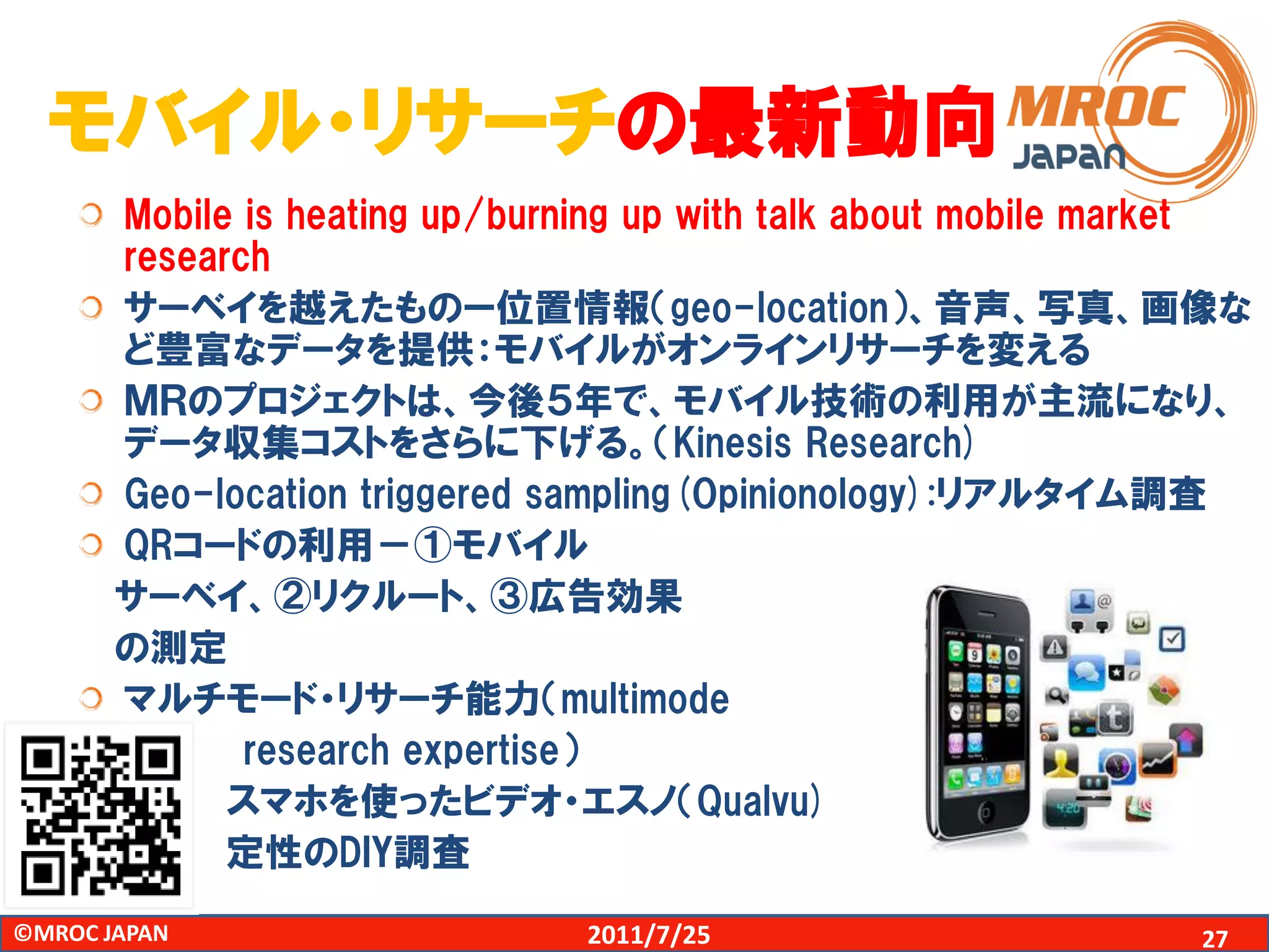 モバイル・リサーチの最新動向
       Mobile is heating up/burning up with talk about mobile market
       research
       サーベイを越えたものー位置情報（geo-location）、音声、写真、画像な
       ど豊富なデータを提供：モバイルがオンラインリサーチを変える
       ＭＲのプロジェクトは、今後５年で、モバイル技術の利用が主流になり、
       データ収集コストをさらに下げる。（Kinesis Research)
       Geo-location triggered sampling(Opinionology):リアルタイム調査
       QRコードの利用－①モバイル
       サーベイ、②リクルート、③広告効果
       の測定
       マルチモード・リサーチ能力（multimode
              research expertise）
             スマホを使ったビデオ・エスノ（Qualvu)
             定性のDIY調査
©MROC JAPAN                     2011/7/25                        27
 