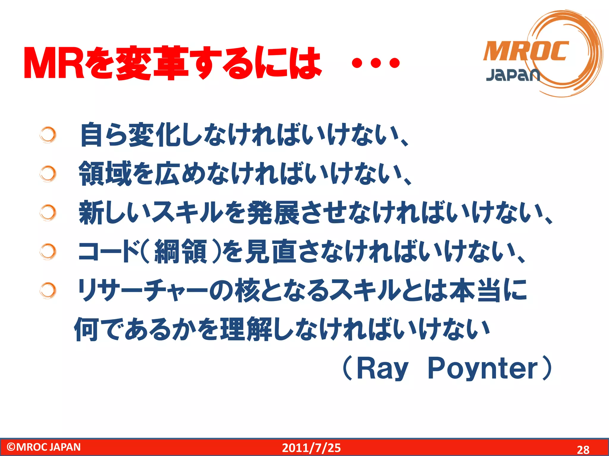 ＭＲを変革するには ・・・
         自ら変化しなければいけない、
         領域を広めなければいけない、
         新しいスキルを発展させなければいけない、
         コード（綱領）を見直さなければいけない、
         リサーチャーの核となるスキルとは本当に
         何であるかを理解しなければいけない
                     （Ｒａｙ Ｐｏｙｎｔｅｒ）

©MROC JAPAN        2011/7/25         28
 
