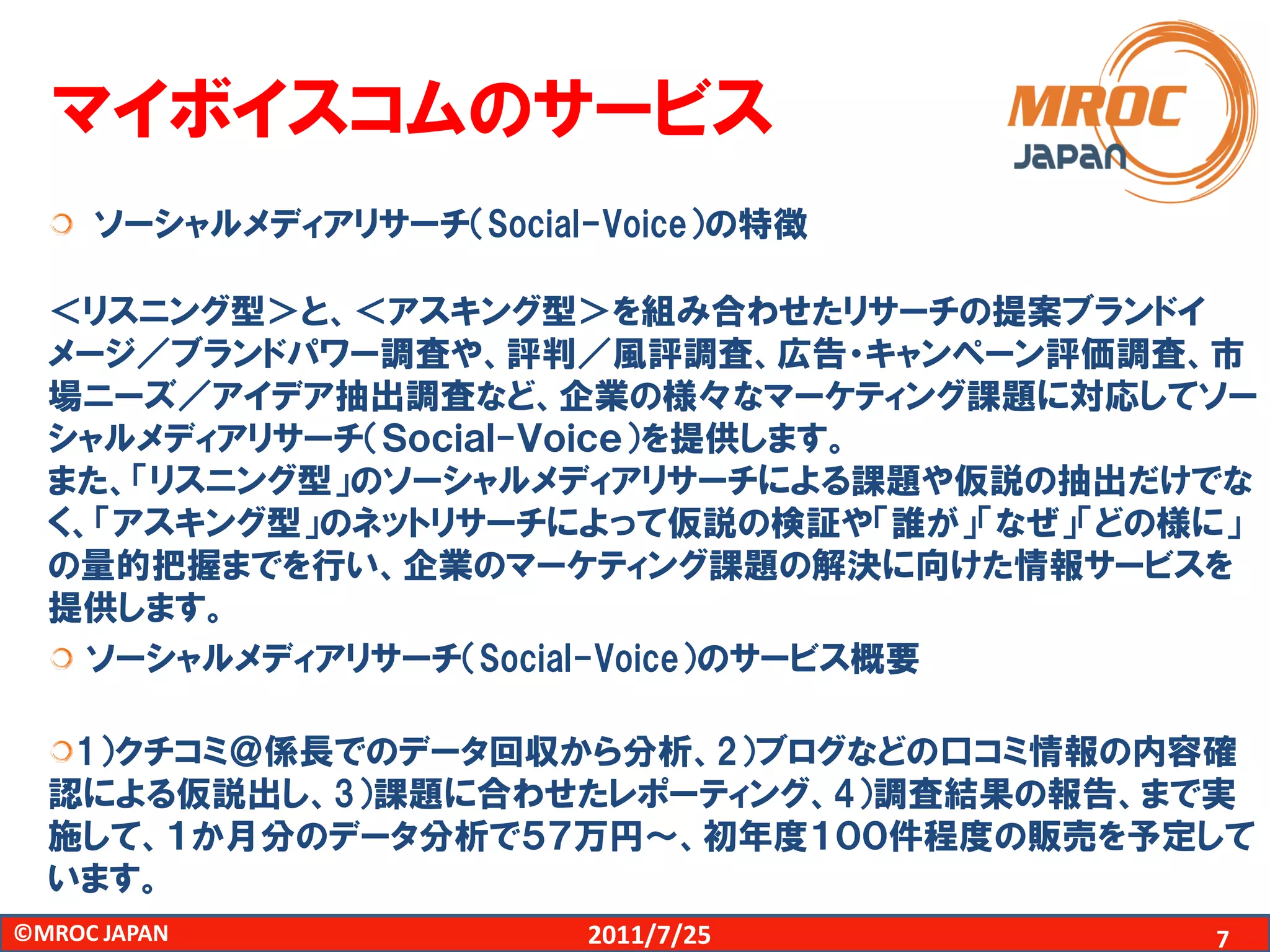 マイボイスコムのサービス
     ソーシャルメディアリサーチ（Social-Voice）の特徴

  ＜リスニング型＞と、＜アスキング型＞を組み合わせたリサーチの提案ブランドイ
  メージ／ブランドパワー調査や、評判／風評調査、広告・キャンペーン評価調査、市
  場ニーズ／アイデア抽出調査など、企業の様々なマーケティング課題に対応してソー
  シャルメディアリサーチ（Ｓｏｃｉａｌ-Ｖｏｉｃｅ）を提供します。
  また、「リスニング型」のソーシャルメディアリサーチによる課題や仮説の抽出だけでな
  く、「アスキング型」のネットリサーチによって仮説の検証や「誰が」「なぜ」「どの様に」
  の量的把握までを行い、企業のマーケティング課題の解決に向けた情報サービスを
  提供します。
    ソーシャルメディアリサーチ（Social-Voice）のサービス概要

   1）クチコミ＠係長でのデータ回収から分析、2）ブログなどの口コミ情報の内容確
  認による仮説出し、3）課題に合わせたレポーティング、4）調査結果の報告、まで実
  施して、１か月分のデータ分析で５７万円～、初年度１００件程度の販売を予定して
  います。
©MROC JAPAN              2011/7/25        7
 