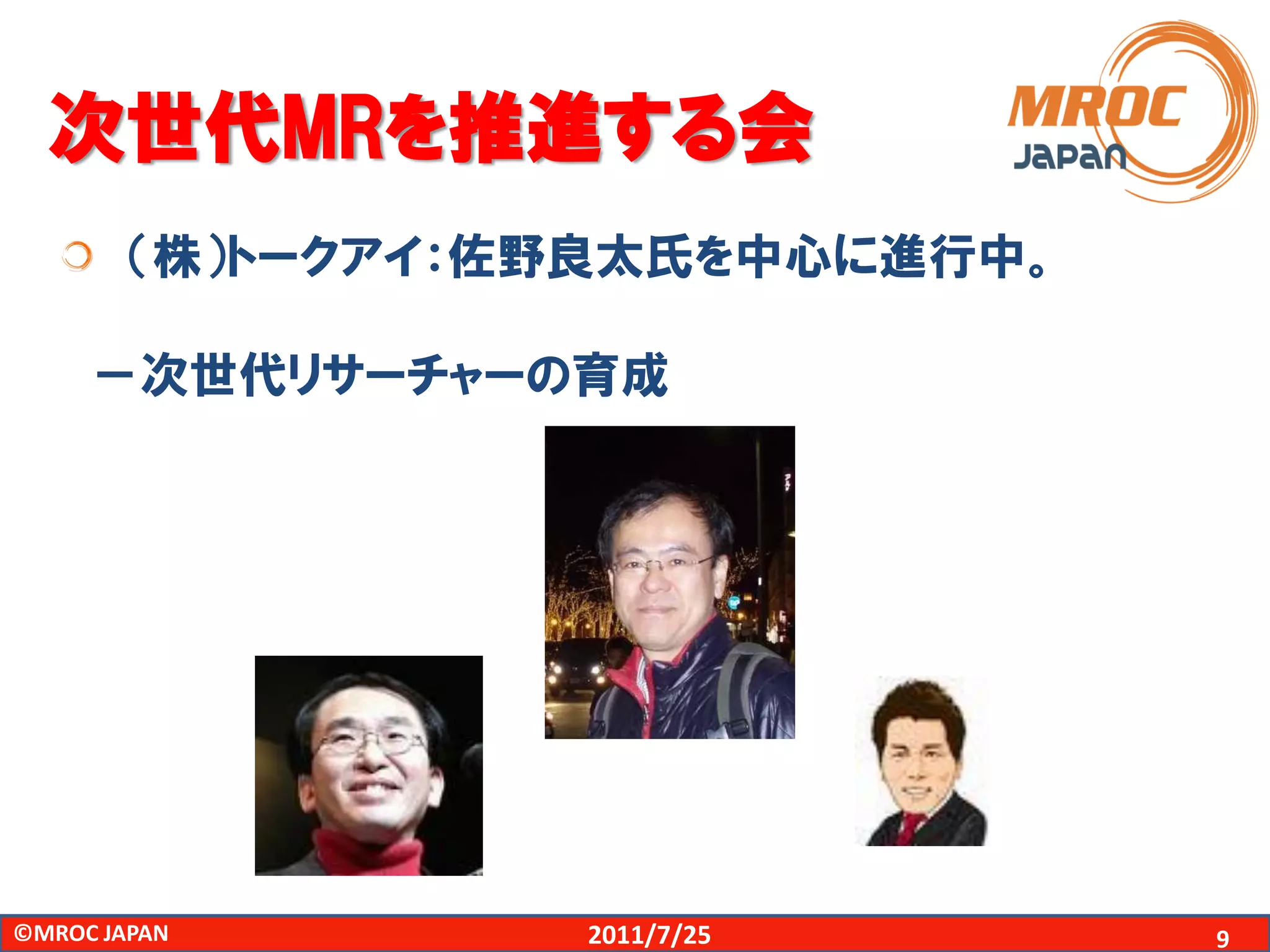 次世代MRを推進する会
        （株）トークアイ：佐野良太氏を中心に進行中。

     －次世代リサーチャーの育成




©MROC JAPAN       2011/7/25      9
 
