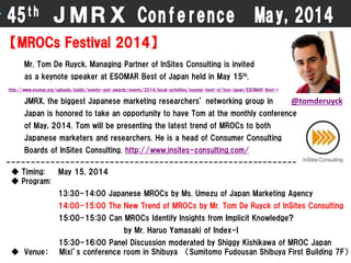45th ＪＭＲＸ Conference May,2014
【MROCs Festival 2014】
Mr. Tom De Ruyck, Managing Partner of InSites Consulting is invited
as a keynote speaker at ESOMAR Best of Japan held in May 15th.
http://www.esomar.org/uploads/public/events-and-awards/events/2014/local-activities/esomar-best-of/boe-japan/ESOMAR-Best-Of-Japan-2014_programme.pdf
JMRX, the biggest Japanese marketing researchers’ networking group in
Japan is honored to take an opportunity to have Tom at the monthly conference
of May, 2014. Tom will be presenting the latest trend of MROCs to both
Japanese marketers and researchers. He is a head of Consumer Consulting
Boards of InSites Consulting. http://www.insites-consulting.com/
--------------------------------------------------------------
◆ Timing: May 15, 2014
◆ Program:
13:30-14:00 Japanese MROCs by Ms. Umezu of Japan Marketing Agency
14:00-15:00 The New Trend of MROCs by Mr. Tom De Ruyck of InSites Consulting
15:00-15:30 Can MROCs Identify Insights from Implicit Knowledge?
by Mr. Haruo Yamasaki of Index-I
15:30-16:00 Panel Discussion moderated by Shiggy Kishikawa of MROC Japan
◆ Venue： Mixi’s conference room in Shibuya （Sumitomo Fudousan Shibuya First Building 7F）
@tomderuyck
 