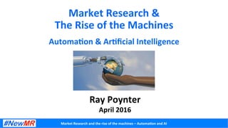 Market	
  Research	
  and	
  the	
  rise	
  of	
  the	
  machines	
  –	
  Automa5on	
  and	
  AI	
  
Market	
  Research	
  &	
  	
  
The	
  Rise	
  of	
  the	
  Machines	
  
Automa5on	
  &	
  Ar5ﬁcial	
  Intelligence	
  
Ray	
  Poynter	
  
April	
  2016	
  
 