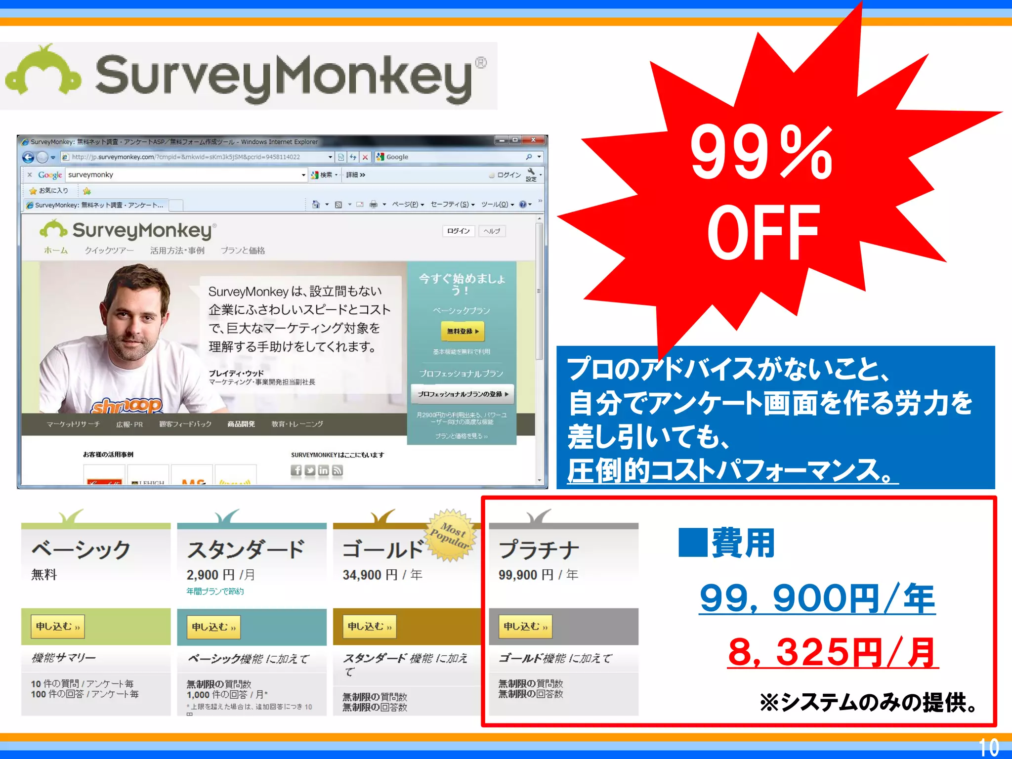 99％
    OFF
プロのアドバイスがないこと、
自分でアンケート画面を作る労力を
差し引いても、
圧倒的コストパフォーマンス。

    ■費用
     ９９，９００円/年
      ８，３２５円/月
       ※システムのみの提供。

                  10
                 10
 