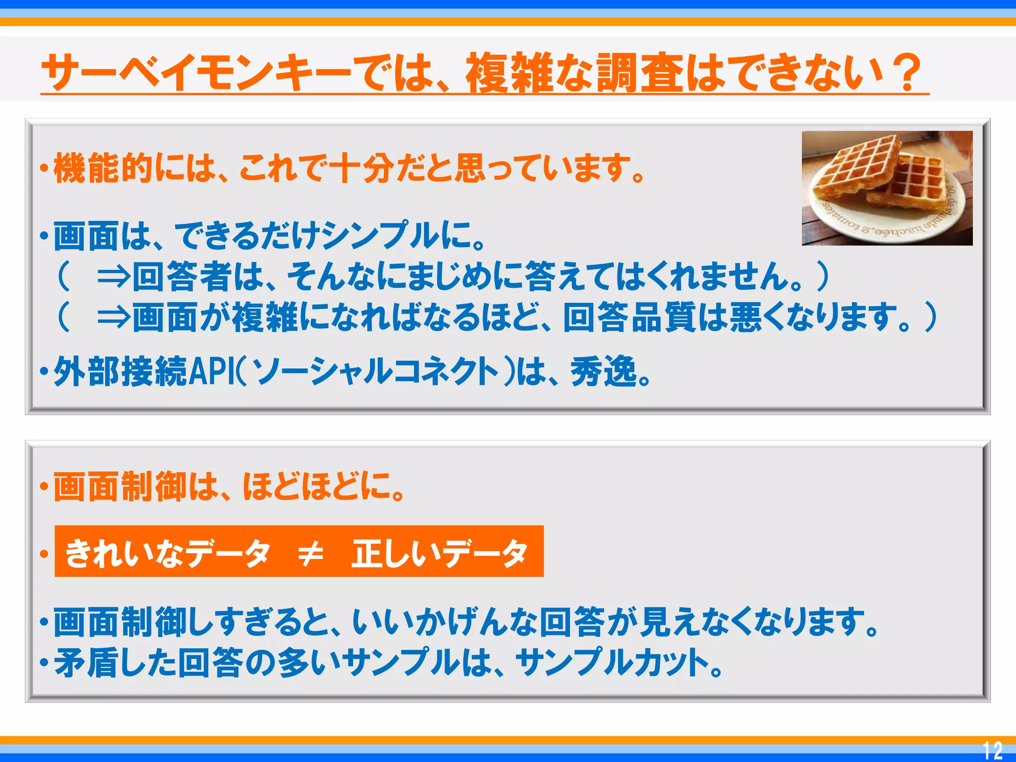 サーベイモンキーでは、複雑な調査はできない？

・機能的には、これで十分だと思っています。

・画面は、できるだけシンプルに。
 ＇ ⇒回答者は、そんなにまじめに答えてはくれません。（
 ＇ ⇒画面が複雑になればなるほど、回答品質は悪くなります。（
・外部接続API＇ソーシャルコネクト（は、秀逸。


・画面制御は、ほどほどに。

・ きれいなデータ ≠ 正しいデータ
・画面制御しすぎると、いいかげんな回答が見えなくなります。
・矛盾した回答の多いサンプルは、サンプルカット。

                                   12
                                  12
 