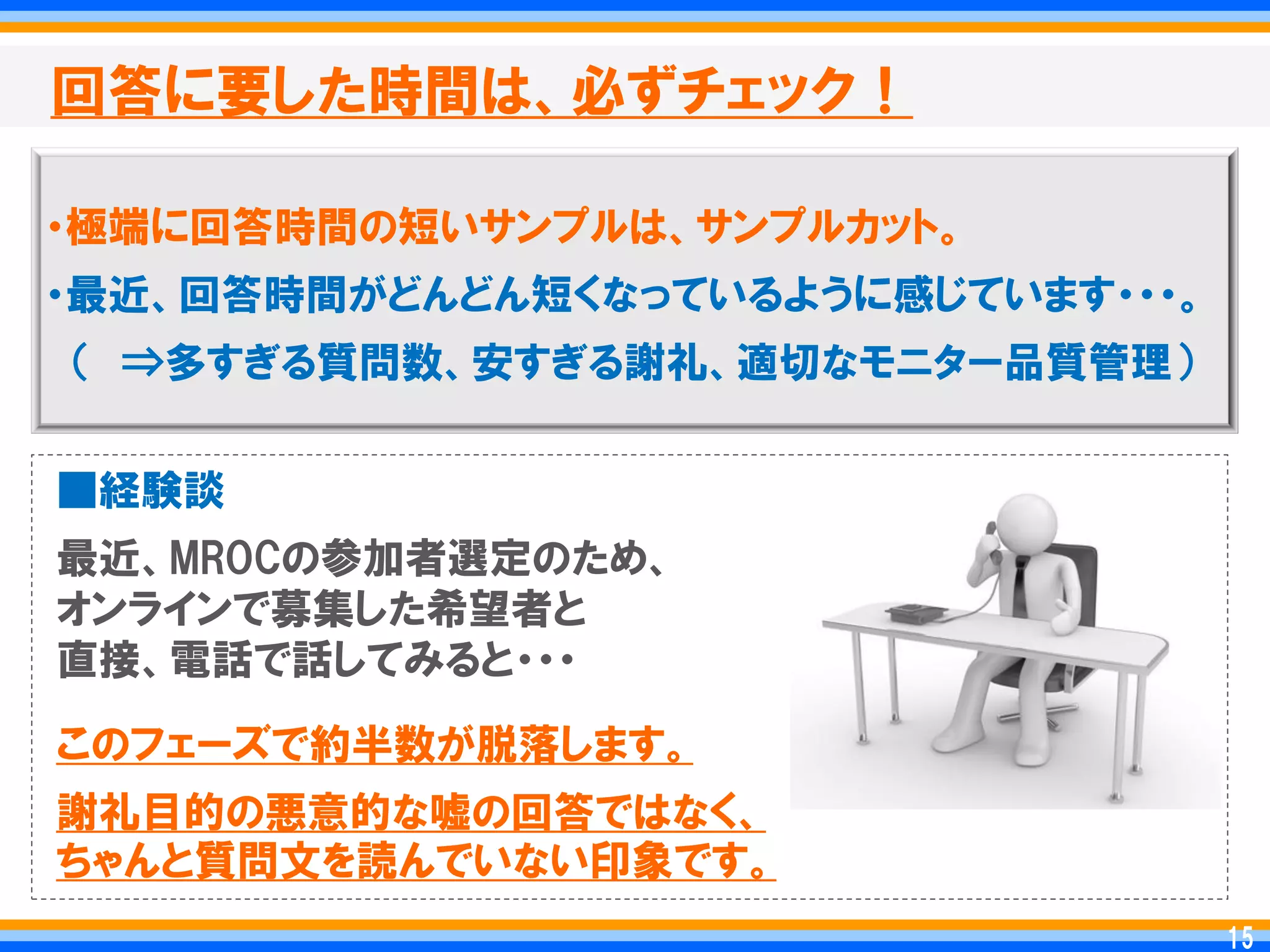 回答に要した時間は、必ずチェック！

・極端に回答時間の短いサンプルは、サンプルカット。
・最近、回答時間がどんどん短くなっているように感じています・・・。
＇ ⇒多すぎる質問数、安すぎる謝礼、適切なモニター品質管理（


■経験談
最近、MROCの参加者選定のため、
オンラインで募集した希望者と
直接、電話で話してみると・・・
このフェーズで約半数が脱落します。
謝礼目的の悪意的な嘘の回答ではなく、
ちゃんと質問文を読んでいない印象です。
                                     15
                                    15
 
