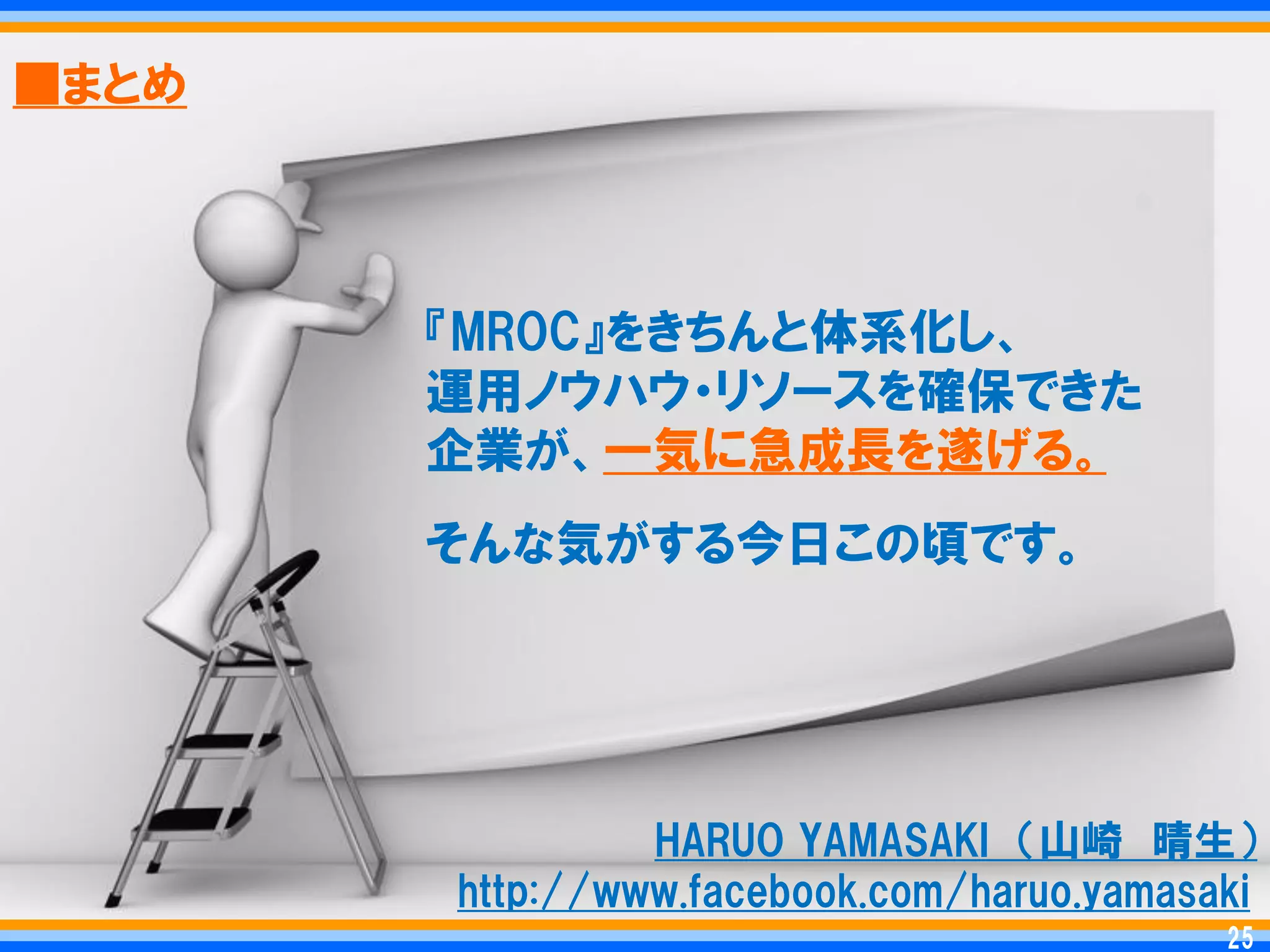 ■まとめ




       『MROC』をきちんと体系化し、
       運用ノウハウ・リソースを確保できた
       企業が、一気に急成長を遂げる。
       そんな気がする今日この頃です。




                HARUO YAMASAKI ＇山崎 晴生（
       http://www.facebook.com/haruo.yamasaki
                                            25
                                           25
 