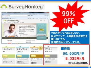 99％
    OFF
プロのアドバイスがないこと、
自分でアンケート画面を作る労力を
差し引いても、
圧倒的コストパフォーマンス。

    ■費用
     ９９，９００円/年
      ８，３２５円/月
       ※システムのみの提供。

                  10
                 10
 