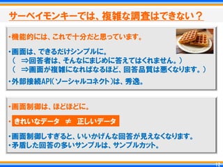 サーベイモンキーでは、複雑な調査はできない？

・機能的には、これで十分だと思っています。

・画面は、できるだけシンプルに。
 ＇ ⇒回答者は、そんなにまじめに答えてはくれません。（
 ＇ ⇒画面が複雑になればなるほど、回答品質は悪くなります。（
・外部接続API＇ソーシャルコネクト（は、秀逸。


・画面制御は、ほどほどに。

・ きれいなデータ ≠ 正しいデータ
・画面制御しすぎると、いいかげんな回答が見えなくなります。
・矛盾した回答の多いサンプルは、サンプルカット。

                                   12
                                  12
 