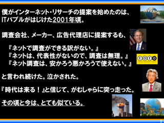 僕がインターネット・リサーチの提案を始めたのは、
ITバブルがはじけた2001年頃。

調査会社、メーカー、広告代理店に提案するも、

 『ネットで調査ができる訳がない。』
 『ネットは、代表性がないので、調査は無理。』
 『ネット調査は、安かろう悪かろうで使えない。』

と言われ続けた。泣かされた。

『時代は来る！』と信じて、がむしゃらに突っ走った。

その頃と今は、とても似ている。

                            2   2
 