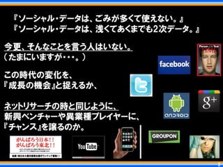 『ソーシャル・データは、ごみが多くて使えない。』
 『ソーシャル・データは、浅くてあくまでも2次データ。』

今更、そんなことを言う人はいない。
＇たまにいますが・・・。（

この時代の変化を、
『成長の機会』と捉えるか、

ネットリサーチの時と同じように、
新興ベンチャーや異業種プレイヤーに、
『チャンス』を譲るのか。



                               3   3
 