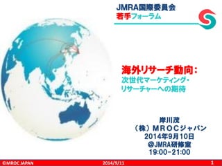 ©MROC JAPAN 
1 
2014/9/11 
ＪＭＲＡ国際委員会 
若手フォーラム 
岸川茂 
（株）ＭＲＯＣジャパン 
2014年9月10日 
＠JMRA研修室 
19:00-21:00 
海外リサーチ動向： 
次世代マーケティング・ 
リサーチャーへの期待 
 