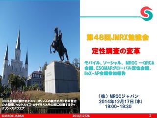 ©MROC JAPAN 12014/12/26
（株）MROCジャパン
2014年12月17日(水)
19:00-19:30
第４８回JMRX勉強会
定性調査の変革
モバイル、ソーシャル、 MROC ―QRCA
会議、ESOMARグローバル定性会議、
IIeX-AP会議参加報告
QRCA会議が開かれたニューオリンズの観光名所：北米最古
の大聖堂、セントルイス・カテドラルとその前に位置するジャ
クソン・スクウエア
 