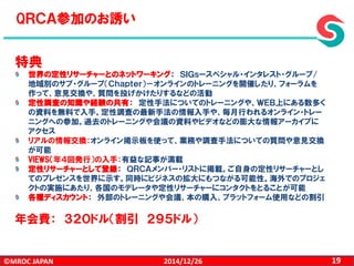 ©MROC JAPAN 192014/12/26
特典
世界の定性リサーチャーとのネットワーキング： ＳＩＧｓースペシャル・インタレスト・グループ/
地域別のサブ・グループ（Ｃｈａｐｔｅｒ）－オンラインのトレーニングを開催したり、フォーラムを
作って、意見交換や、質問を投げかけたりするなどの活動
定性調査の知識や経験の共有： 定性手法についてのトレーニングや、ＷＥＢ上にある数多く
の資料を無料で入手。定性調査の最新手法の情報入手や、毎月行われるオンライン・トレー
ニングへの参加。過去のトレーニングや会議の資料やビデオなどの膨大な情報アーカイブに
アクセス
リアルの情報交換：オンライン掲示板を使って、業務や調査手法についての質問や意見交換
が可能
VIEWS（年４回発行）の入手：有益な記事が満載
定性リサーチャーとして登録： ＱＲＣＡメンバー・リストに掲載。ご自身の定性リサーチャーとし
てのプレゼンスを世界に示す。同時にビジネスの拡大にもつながる可能性。海外でのプロジェ
クトの実施にあたり、各国のモデレータや定性リサーチャーにコンタクトをとることが可能
各種ディスカウント： 外部のトレーニングや会議、本の購入、プラットフォーム使用などの割引
年会費： ３２０ドル（割引 ２９５ドル）
QＲＣＡ参加のお誘い
 