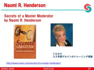 ©MROC JAPAN 242014/12/26
http://www.rivainc.com/secrets-of-a-master-moderator/
Secrets of a Master Moderator
by Naomi R. Henderson
Naomi R. Henderson
７０才で
３２年間グルインのトレーニング実施
 
