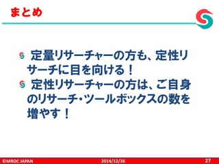 ©MROC JAPAN 272014/12/26
まとめ
定量リサーチャーの方も、定性リ
サーチに目を向ける！
定性リサーチャーの方は、ご自身
のリサーチ・ツールボックスの数を
増やす！
 