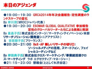©MROC JAPAN 62014/12/26
本日のアジェンダ
●１９：００－１９：３０ QRCA2014年年次会議報告：定性調査のラ
ンドスケープの変化
By 岸川茂（MROCジャパン代表）
●１９：３０－２０：３０ ESOMAR GLOBAL QUALITATIVE 参加報告
定性のグローバルリーダーたちによる挑戦と教訓
By 星晶子氏（株式会社インテージ/マーケティングイノベーション本部
リサーチソリューション開発室シニアアナリスト）
＆ 吉田朋子氏（フリーランス）
●２０：３０－２１：００ IIeX-AP 新しいリサーチの切り口：
ソーシャルメディアの活用、スマートフォン、フェイ
シャルコーディングなど
By 岸田典子氏（株式会社クロス・マーケティング/事業統括部クロ
ス・マーケティング ラボ エグゼクティブ・マネージャー）
●２１：１５－２３：００ 懇親会（ととしぐれ渋谷店）
 
