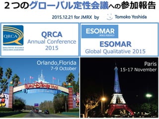 ２つのグローバル定性会議への参加報告
2014,12,17 @ jmrx
モデレイター吉田朋子
QRCA
Annual Conference
2015
ESOMAR
Global Qualitative 2015
Paris
15-17 November
Orlando,Florida
7-9 October
Tomoko Yoshida2015.12.21 for JMRX by
 