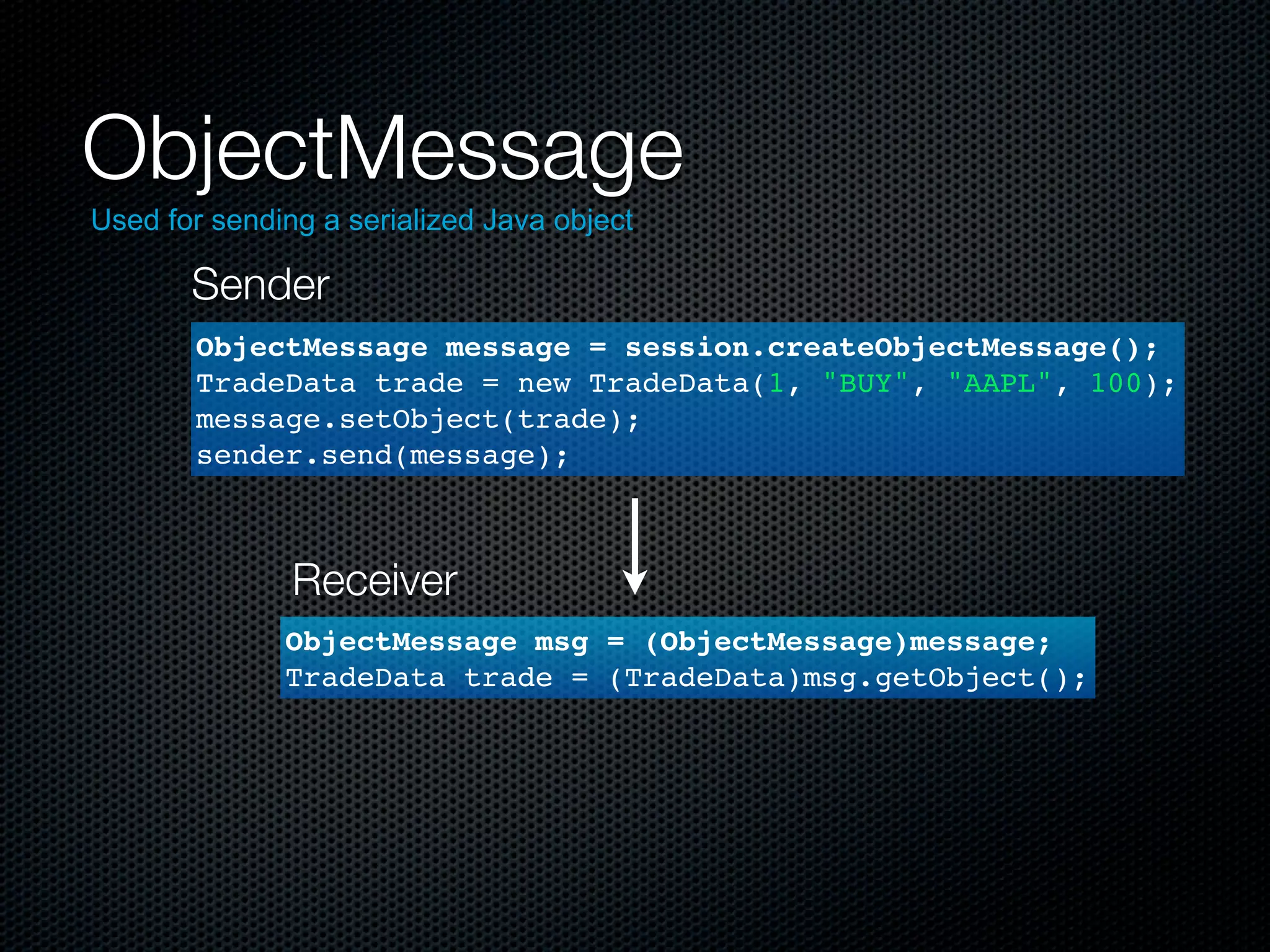 ObjectMessage
Used for sending a serialized Java object

       Sender
       ObjectMessage message = session.createObjectMessage();
       TradeData trade = new TradeData(1, "BUY", "AAPL", 100);
       message.setObject(trade);
       sender.send(message);



               Receiver
              ObjectMessage msg = (ObjectMessage)message;
              TradeData trade = (TradeData)msg.getObject();
 