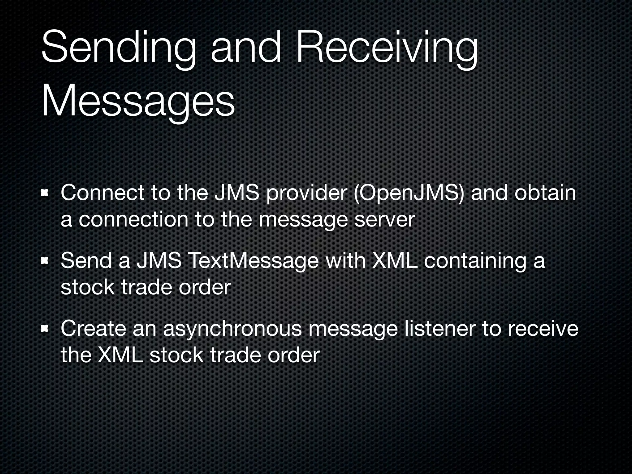 Sending and Receiving
Messages
Connect to the JMS provider (OpenJMS) and obtain
a connection to the message server
Send a JMS TextMessage with XML containing a
stock trade order
Create an asynchronous message listener to receive
the XML stock trade order
 