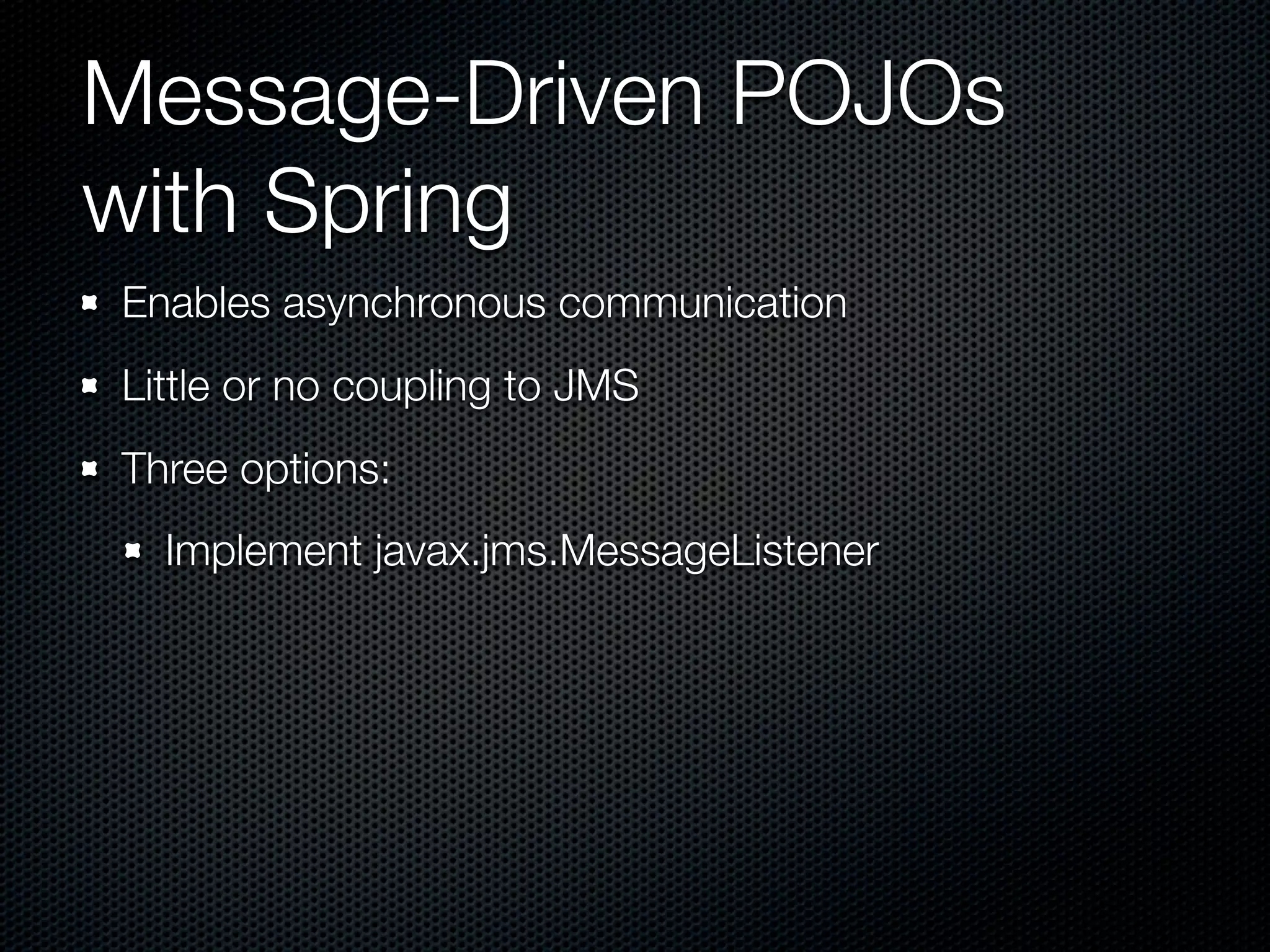 Message-Driven POJOs
with Spring
Enables asynchronous communication
Little or no coupling to JMS
Three options:
  Implement javax.jms.MessageListener
 