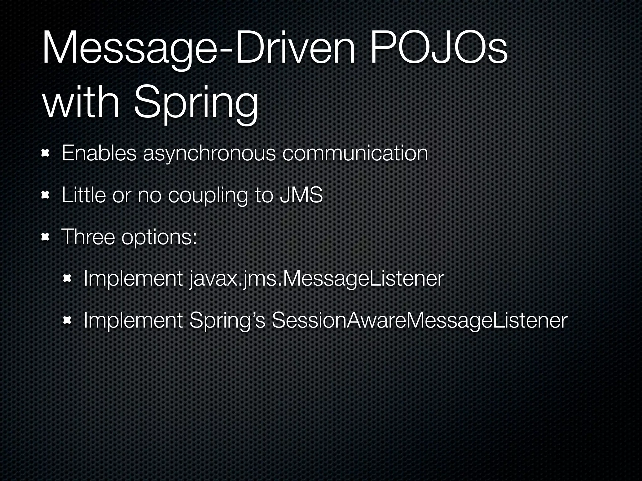 Message-Driven POJOs
with Spring
Enables asynchronous communication
Little or no coupling to JMS
Three options:
  Implement javax.jms.MessageListener
  Implement Spring’s SessionAwareMessageListener
 
