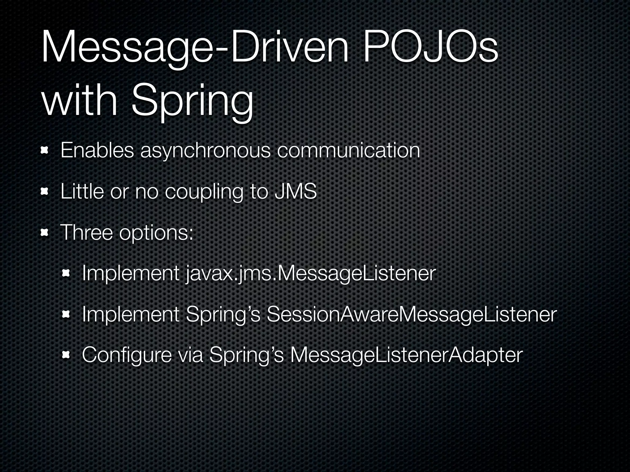 Message-Driven POJOs
with Spring
Enables asynchronous communication
Little or no coupling to JMS
Three options:
  Implement javax.jms.MessageListener
  Implement Spring’s SessionAwareMessageListener
  Conﬁgure via Spring’s MessageListenerAdapter
 