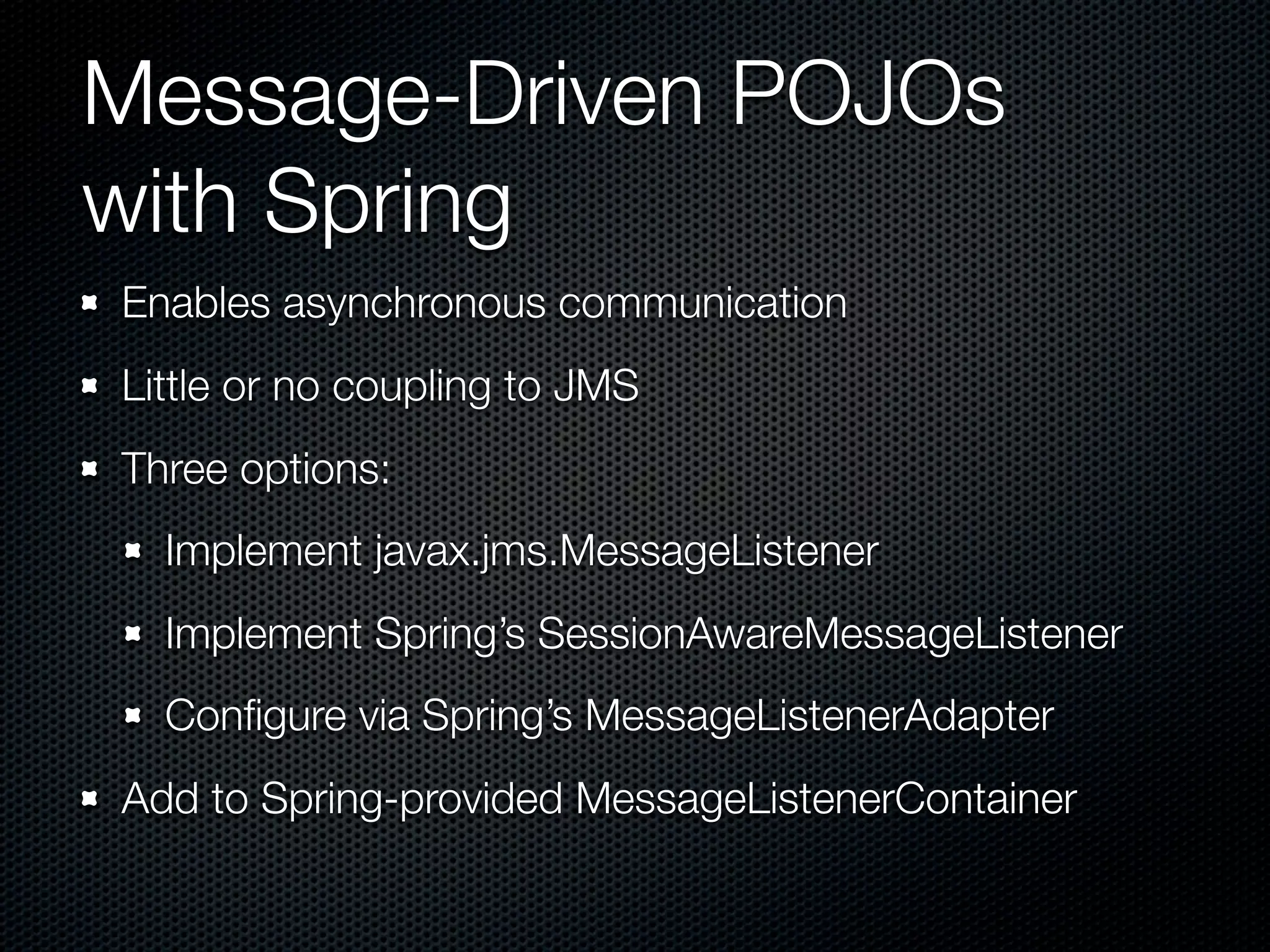 Message-Driven POJOs
with Spring
Enables asynchronous communication
Little or no coupling to JMS
Three options:
  Implement javax.jms.MessageListener
  Implement Spring’s SessionAwareMessageListener
  Conﬁgure via Spring’s MessageListenerAdapter
Add to Spring-provided MessageListenerContainer
 