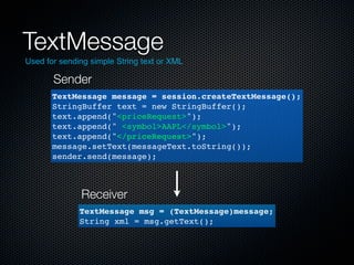 TextMessage
Used for sending simple String text or XML

       Sender
       TextMessage message = session.createTextMessage();
       StringBuffer text = new StringBuffer();
       text.append("<priceRequest>");
       text.append(" <symbol>AAPL</symbol>");
       text.append("</priceRequest>");
       message.setText(messageText.toString());
       sender.send(message);



              Receiver
              TextMessage msg = (TextMessage)message;
              String xml = msg.getText();
 