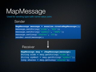 MapMessage
Used for sending type-safe name-value pairs

       Sender
        MapMessage message = session.createMapMessage();
        message.setString("side", "BUY");
        message.setString("symbol", "AAPL");
        message.setLong("shares", 100);
        sender.send(message);



              Receiver
             MapMessage msg = (MapMessage)message;
             String side = msg.getString("side");
             String symbol = msg.getString("symbol");
             long shares = msg.getLong("shares");
 
