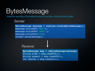 BytesMessage
Used for sending a formatted series of primitive native-format bytes

       Sender
        BytesMessage message = session.createBytesMessage();
        message.writeUTF("BUY");
        message.writeUTF("AAPL");
        message.writeInt(100);
        sender.send(message);



               Receiver
                BytesMessage msg = (BytesMessage)message;
                String side = msg.readUTF();
                String symbol = msg.readUTF();
                int shares = msg.readInt();
 