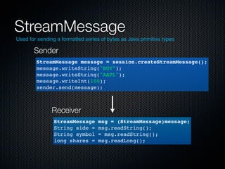 StreamMessage
Used for sending a formatted series of bytes as Java primitive types

       Sender
        StreamMessage message = session.createStreamMessage();
        message.writeString("BUY");
        message.writeString("AAPL");
        message.writeInt(100);
        sender.send(message);



               Receiver
                StreamMessage      msg = (StreamMessage)message;
                String side =      msg.readString();
                String symbol      = msg.readString();
                long shares =      msg.readLong();
 