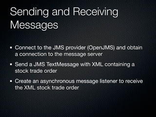 Sending and Receiving
Messages
Connect to the JMS provider (OpenJMS) and obtain
a connection to the message server
Send a JMS TextMessage with XML containing a
stock trade order
Create an asynchronous message listener to receive
the XML stock trade order
 