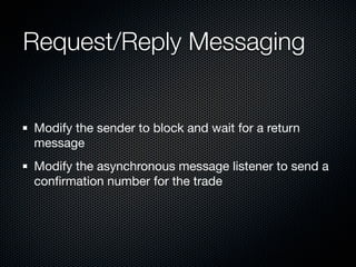 Request/Reply Messaging


Modify the sender to block and wait for a return
message
Modify the asynchronous message listener to send a
conﬁrmation number for the trade
 