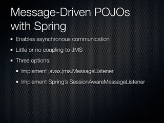 Message-Driven POJOs
with Spring
Enables asynchronous communication
Little or no coupling to JMS
Three options:
  Implement javax.jms.MessageListener
  Implement Spring’s SessionAwareMessageListener
 