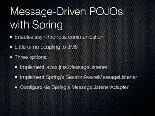 Message-Driven POJOs
with Spring
Enables asynchronous communication
Little or no coupling to JMS
Three options:
  Implement javax.jms.MessageListener
  Implement Spring’s SessionAwareMessageListener
  Conﬁgure via Spring’s MessageListenerAdapter
 