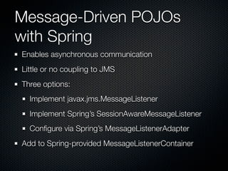 Message-Driven POJOs
with Spring
Enables asynchronous communication
Little or no coupling to JMS
Three options:
  Implement javax.jms.MessageListener
  Implement Spring’s SessionAwareMessageListener
  Conﬁgure via Spring’s MessageListenerAdapter
Add to Spring-provided MessageListenerContainer
 