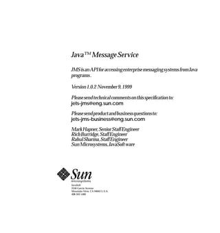 Java™ Message Service
JMSisanAPIforaccessingenterprisemessagingsystemsfromJava
programs.

Version1.0.2 November9,1999

Pleasesendtechnicalcommentsonthisspecificationto:
jets-jms@eng.sun.com

Pleasesendproductandbusinessquestionsto:
jets-jms-business@eng.sun.com

MarkHapner,SeniorStaffEngineer
RichBurridge,StaffEngineer
RahulSharma,StaffEngineer
SunMicrosystems,JavaSoftware




JavaSoft
2550 Garcia Avenue
Mountain View, CA 94043 U.S.A.
408-343-1400
 