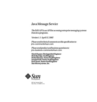 Java Message Service
The JMS API is an API for accessing enterprise messaging systems
from Java programs .

Version 1.1 April 12, 2002
Please send technical comments on this specification to:
jms-comments@sun.com

Please send product and business questions to:
jms-business-comments@sun.com

Mark Hapner, Distinguished Engineer
Rich Burridge, Staff Engineer
Rahul Sharma, Senior Staff Engineer
Joseph Fialli, Senior Staff Engineer
Kate Stout, Senior Staff Engineer
Sun Microsystems, Inc.




901 San Antonio Road
Palo Alto, CA 94303 U.S.A.
 