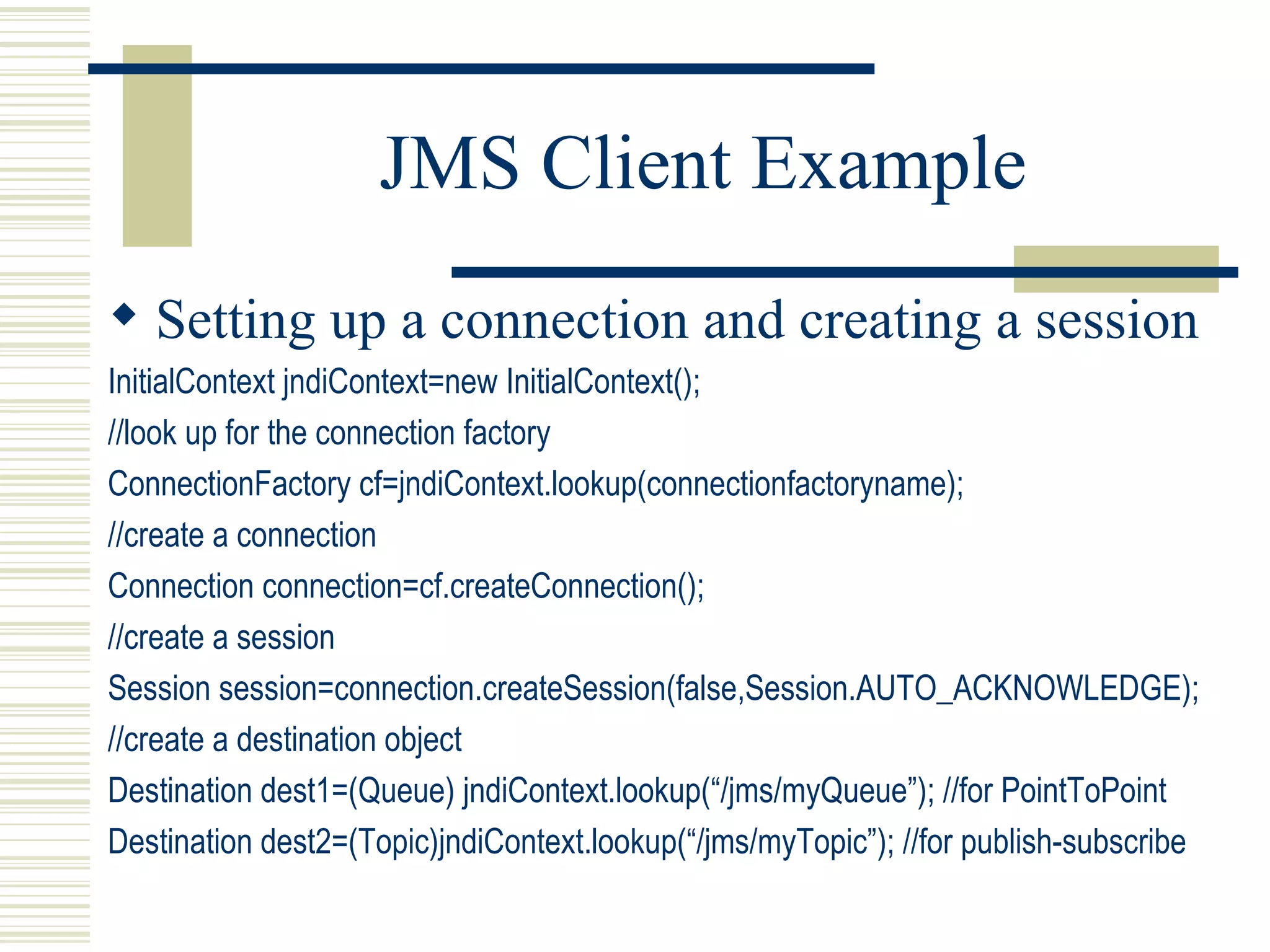 JMS Client Example Setting up a connection and creating a session InitialContext jndiContext=new InitialContext(); //look up for the connection factory ConnectionFactory cf=jndiContext.lookup(connectionfactoryname); //create a connection Connection connection=cf.createConnection(); //create a session Session session=connection.createSession(false,Session.AUTO_ACKNOWLEDGE); //create a destination object Destination dest1=(Queue) jndiContext.lookup(“/jms/myQueue”); //for PointToPoint Destination dest2=(Topic)jndiContext.lookup(“/jms/myTopic”); //for publish-subscribe 