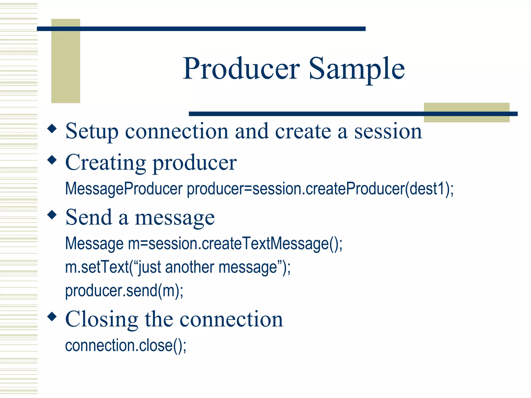 Producer Sample Setup connection and create a session Creating producer MessageProducer producer=session.createProducer(dest1); Send a message Message m=session.createTextMessage(); m.setText(“just another message”); producer.send(m); Closing the connection connection.close(); 