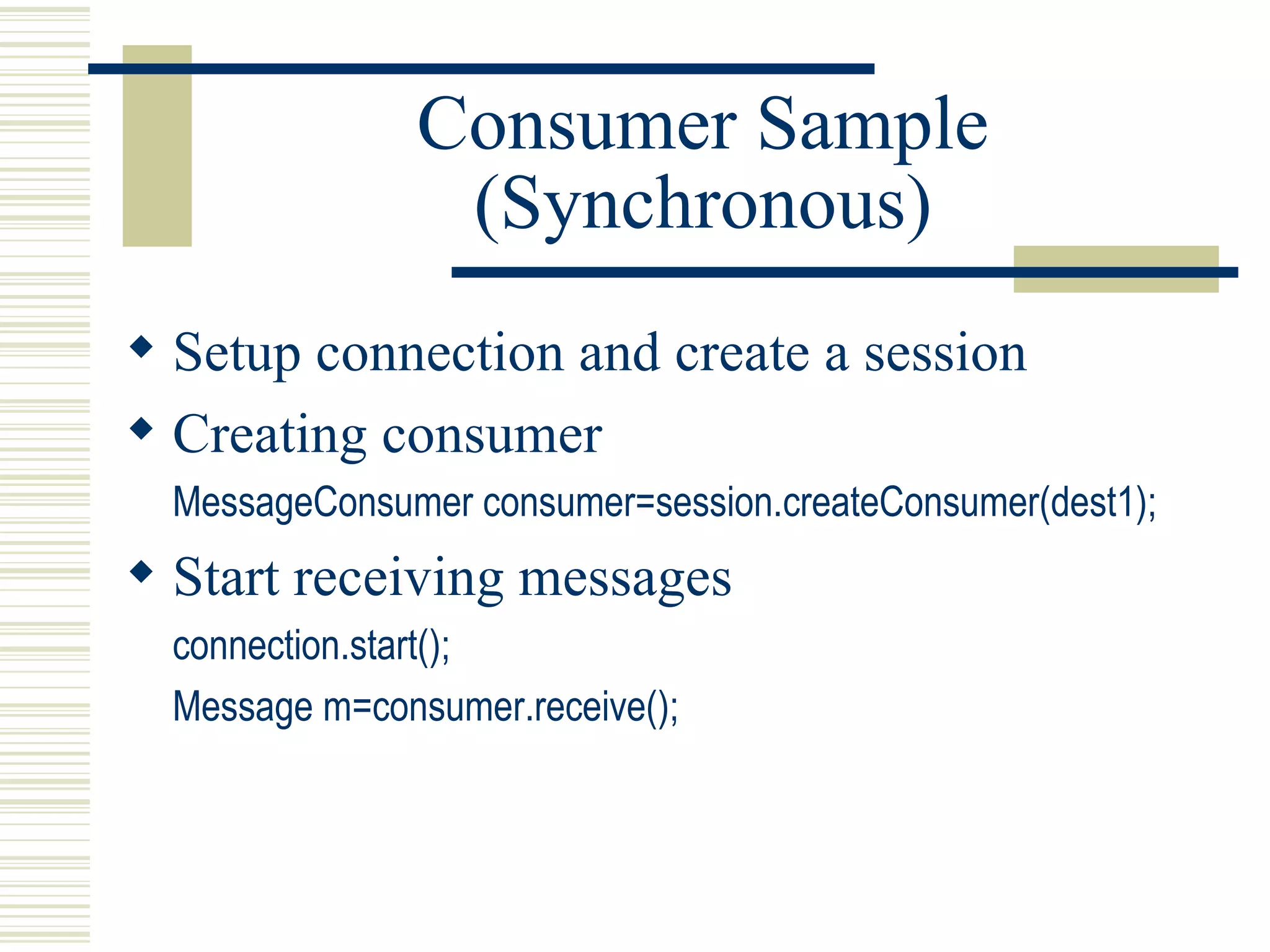 Consumer Sample (Synchronous) Setup connection and create a session Creating consumer MessageConsumer consumer=session.createConsumer(dest1); Start receiving messages connection.start(); Message m=consumer.receive(); 